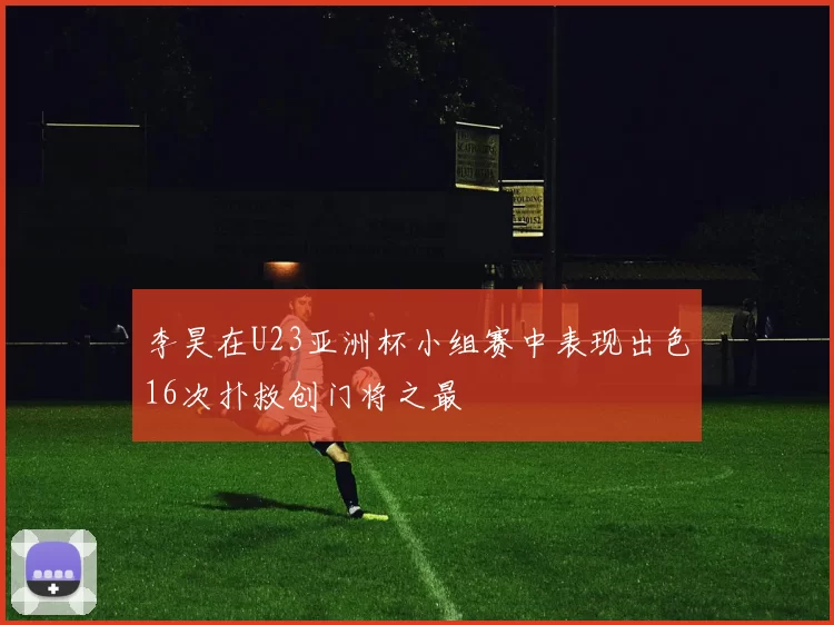 李昊在U23亚洲杯小组赛中表现出色16次扑救创门将之最