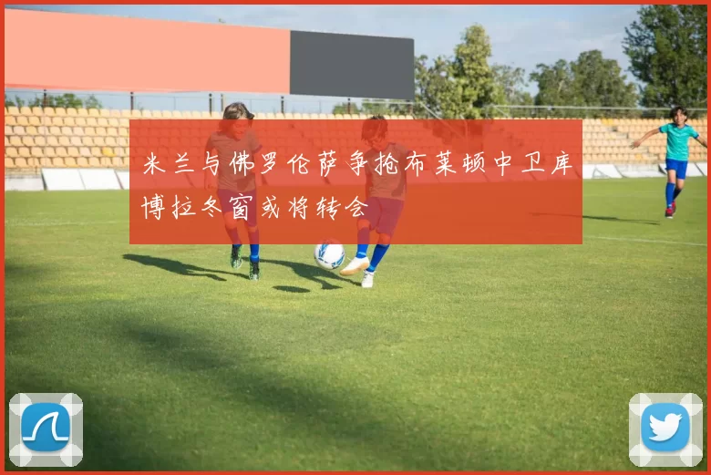 米兰与佛罗伦萨争抢布莱顿中卫库博拉冬窗或将转会