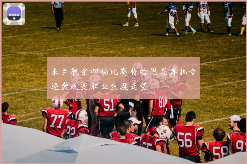 米兰剩余四场比赛将给恩昆库机会逆袭改变职业生涯走势