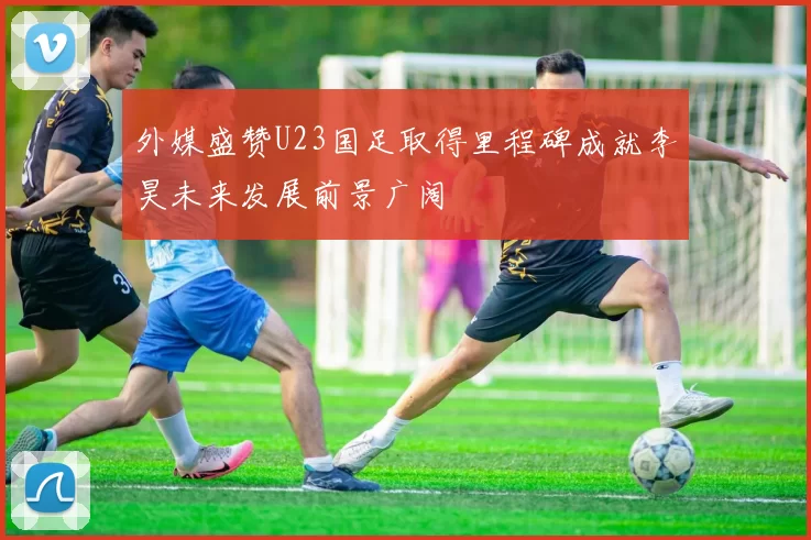 外媒盛赞U23国足取得里程碑成就李昊未来发展前景广阔