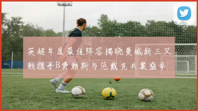 英超年度最佳阵容揭晓曼城新三叉戟携手B费赖斯与范戴克共襄盛举