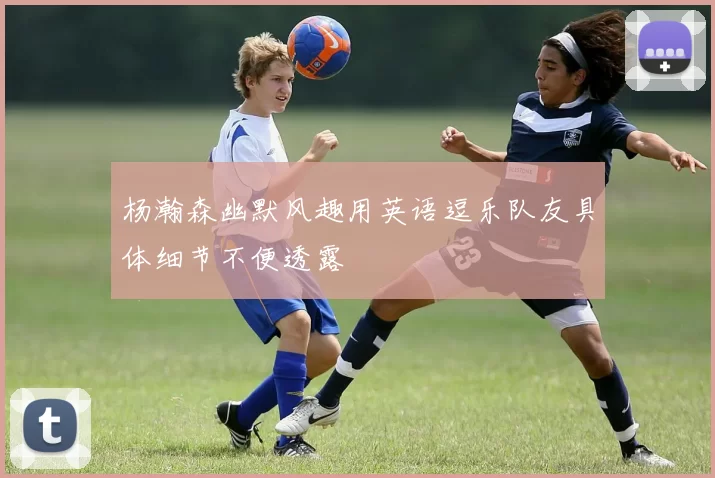 杨瀚森幽默风趣用英语逗乐队友具体细节不便透露
