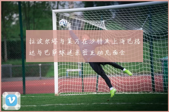 拉波尔塔与莱万在沙特及上海巴格达与巴萨球迷亲密互动见面会