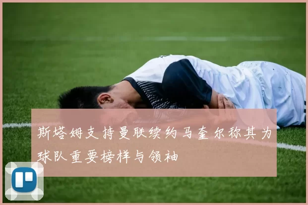 斯塔姆支持曼联续约马奎尔称其为球队重要榜样与领袖