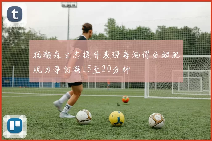 杨瀚森立志提升表现每场得分超犯规力争打满15至20分钟