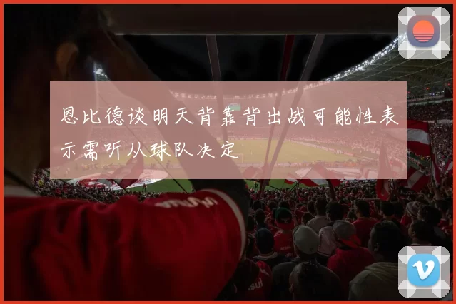 恩比德谈明天背靠背出战可能性表示需听从球队决定