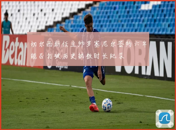 切尔西新任主帅罗塞尼尔签约六年能否打破历史执教时长纪录