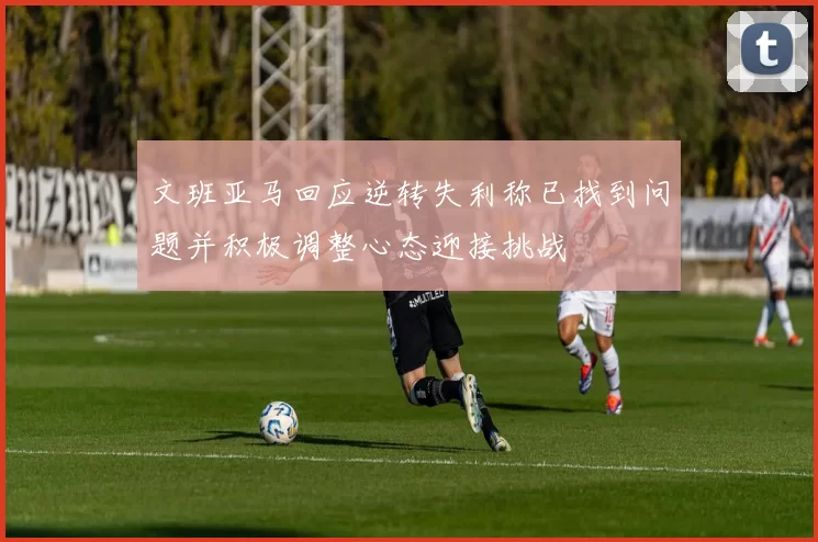 文班亚马回应逆转失利称已找到问题并积极调整心态迎接挑战