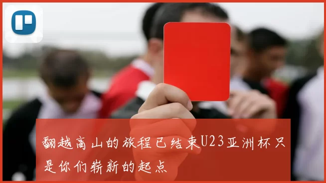 翻越高山的旅程已结束U23亚洲杯只是你们崭新的起点