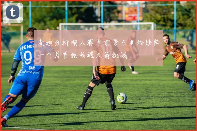麦迪分析湖人赛季前景东里均缺阵一个月首轮或遇火箭挑战
